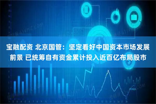 宝融配资 北京国管:坚定看好中国资本市场发展前景 已统筹自有资金累计投入近百亿布局股市