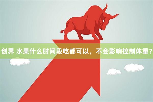 创界 水果什么时间段吃都可以，不会影响控制体重？
