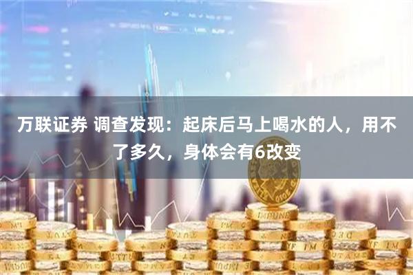 万联证券 调查发现：起床后马上喝水的人，用不了多久，身体会有6改变