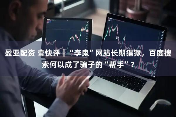 盈亚配资 壹快评|“李鬼”网站长期猖獗,百度搜索何以成了骗子的“帮手”?