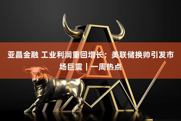 亚晶金融 工业利润重回增长；美联储换帅引发市场巨震｜一周热点