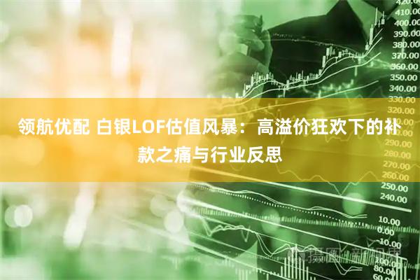 领航优配 白银LOF估值风暴:高溢价狂欢下的补款之痛与行业反思