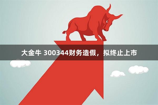 大金牛 300344财务造假,拟终止上市