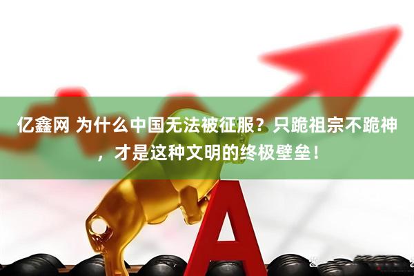 亿鑫网 为什么中国无法被征服？只跪祖宗不跪神，才是这种文明的终极壁垒！