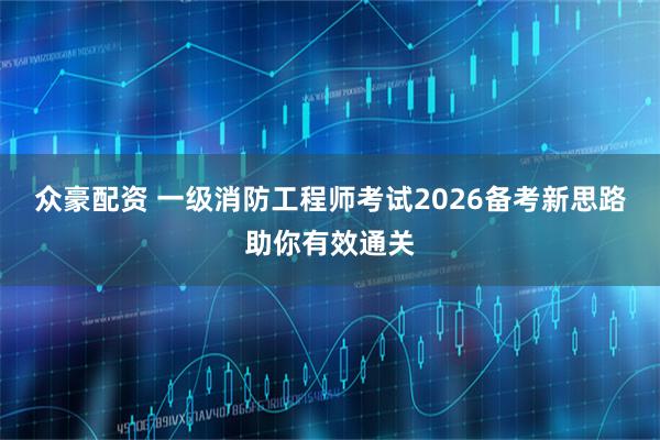 众豪配资 一级消防工程师考试2026备考新思路助你有效通关
