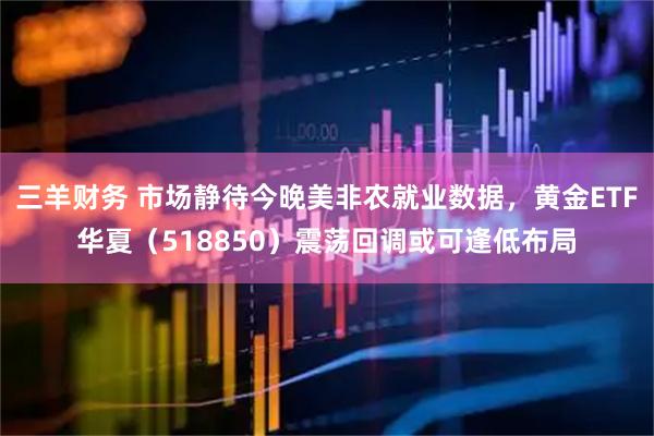 三羊财务 市场静待今晚美非农就业数据，黄金ETF华夏（518850）震荡回调或可逢低布局
