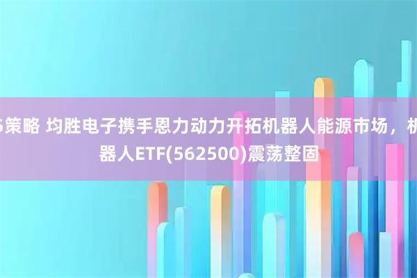 5策略 均胜电子携手恩力动力开拓机器人能源市场，机器人ETF(562500)震荡整固