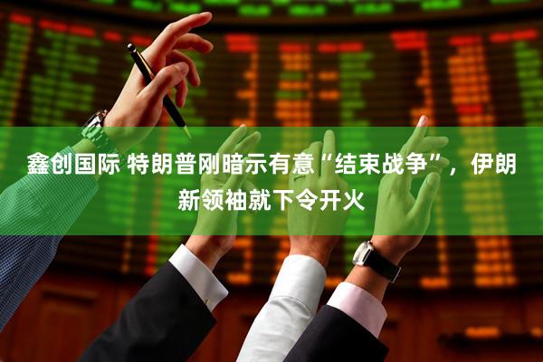 鑫创国际 特朗普刚暗示有意“结束战争”，伊朗新领袖就下令开火