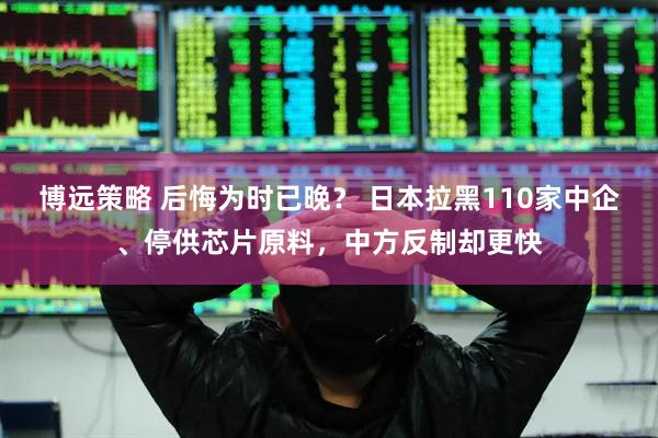 博远策略 后悔为时已晚？ 日本拉黑110家中企、停供芯片原料，中方反制却更快