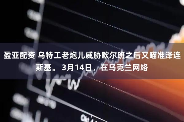 盈亚配资 乌特工老炮儿威胁欧尔班之后又瞄准泽连斯基。 3月14日，在乌克兰网络