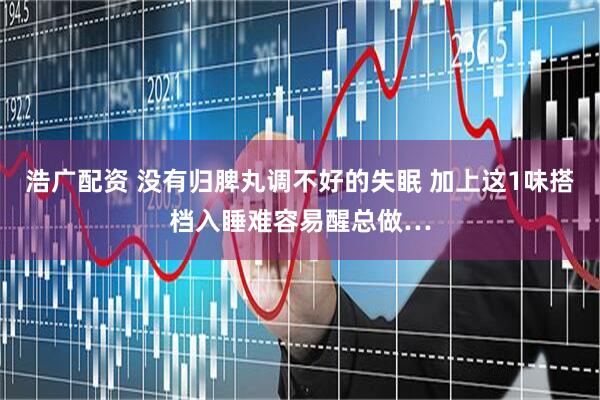 浩广配资 没有归脾丸调不好的失眠 加上这1味搭档入睡难容易醒总做…