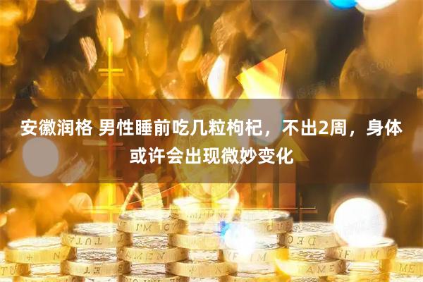 安徽润格 男性睡前吃几粒枸杞，不出2周，身体或许会出现微妙变化