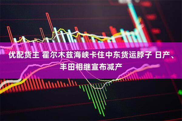 优配货主 霍尔木兹海峡卡住中东货运脖子 日产、丰田相继宣布减产