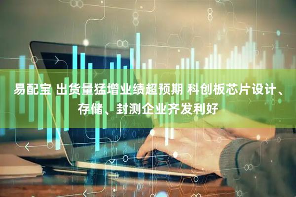易配宝 出货量猛增业绩超预期 科创板芯片设计、存储、封测企业齐发利好