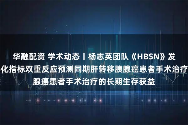 华融配资 学术动态丨杨志英团队《HBSN》发文：影像学与生化指标双重反应预测同期肝转移胰腺癌患者手术治疗的长期生存获益