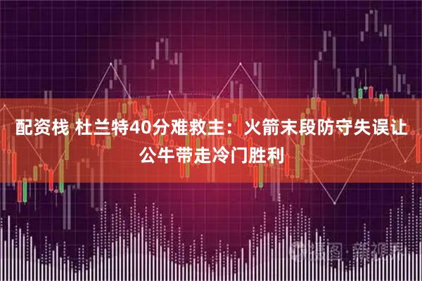 配资栈 杜兰特40分难救主：火箭末段防守失误让公牛带走冷门胜利