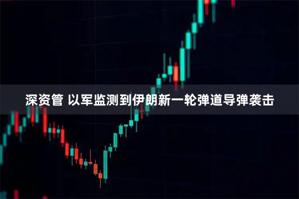 深资管 以军监测到伊朗新一轮弹道导弹袭击