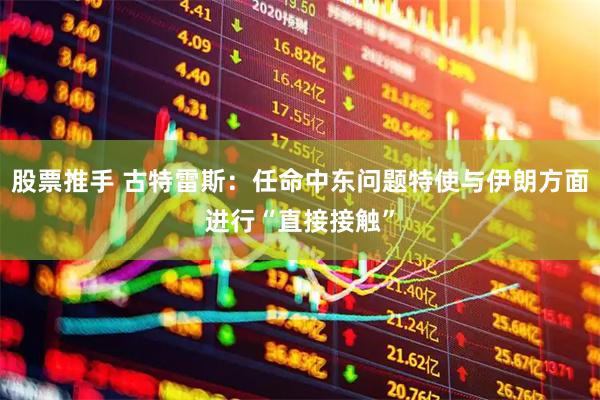 股票推手 古特雷斯：任命中东问题特使与伊朗方面进行“直接接触”