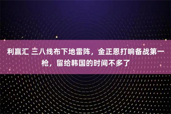 利赢汇 三八线布下地雷阵，金正恩打响备战第一枪，留给韩国的时间不多了