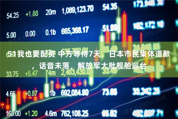 51我也要配资 中方等待7天，日本市民集体道歉，话音未落，解放军大批舰船巡台