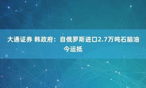 大通证券 韩政府：自俄罗斯进口2.7万吨石脑油今运抵