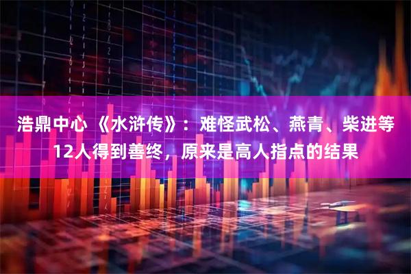 浩鼎中心 《水浒传》：难怪武松、燕青、柴进等12人得到善终，原来是高人指点的结果
