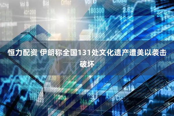 恒力配资 伊朗称全国131处文化遗产遭美以袭击破坏