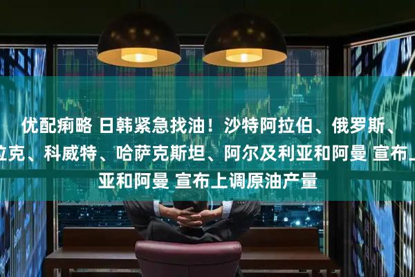 优配痢略 日韩紧急找油！沙特阿拉伯、俄罗斯、阿联酋、伊拉克、科威特、哈萨克斯坦、阿尔及利亚和阿曼 宣布上调原油产量