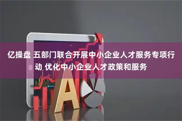 亿操盘 五部门联合开展中小企业人才服务专项行动 优化中小企业人才政策和服务