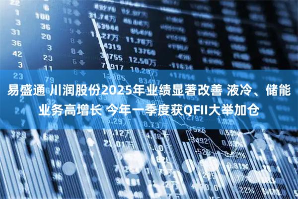 易盛通 川润股份2025年业绩显著改善 液冷、储能业务高增长 今年一季度获QFII大举加仓