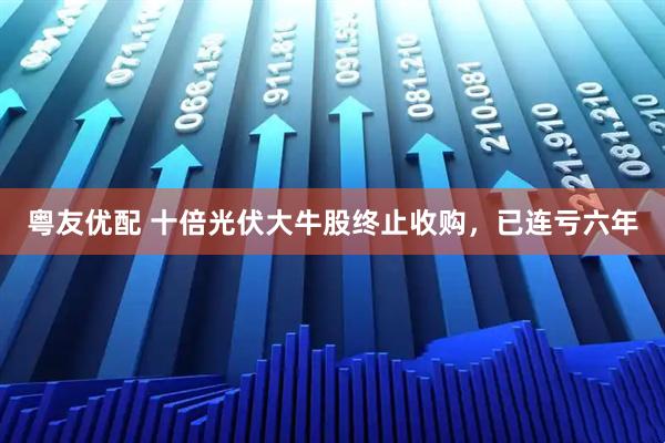 粤友优配 十倍光伏大牛股终止收购，已连亏六年