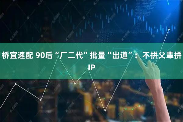 桥宜速配 90后“厂二代”批量“出道”:不拼父辈拼IP