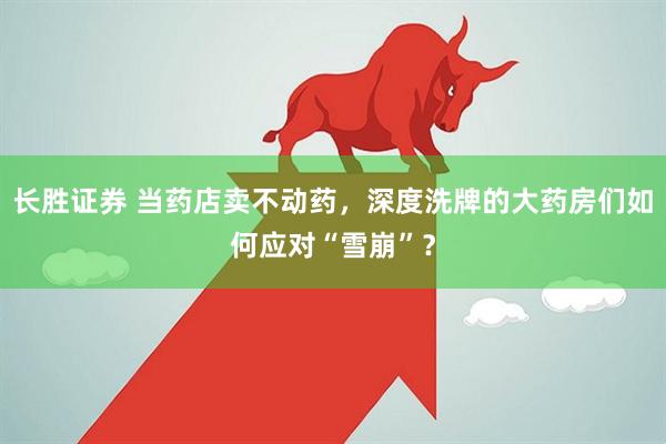 长胜证券 当药店卖不动药，深度洗牌的大药房们如何应对“雪崩”？