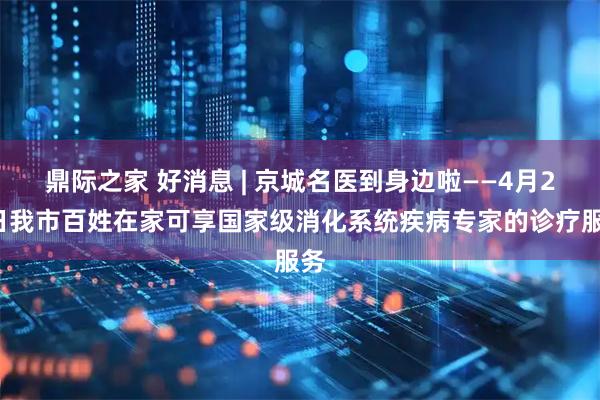 鼎际之家 好消息 | 京城名医到身边啦——4月25日我市百姓在家可享国家级消化系统疾病专家的诊疗服务