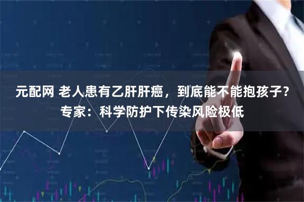 元配网 老人患有乙肝肝癌，到底能不能抱孩子？专家：科学防护下传染风险极低