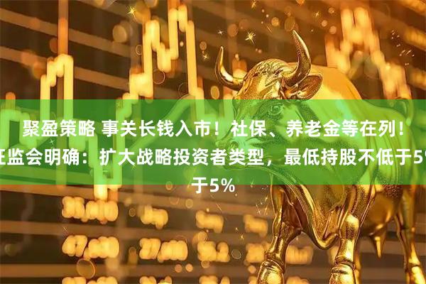 聚盈策略 事关长钱入市！社保、养老金等在列！证监会明确：扩大战略投资者类型，最低持股不低于5%