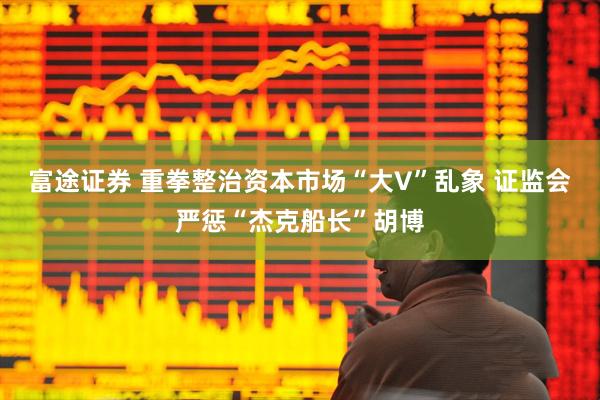 富途证券 重拳整治资本市场“大V”乱象 证监会严惩“杰克船长”胡博