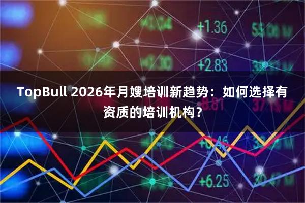 TopBull 2026年月嫂培训新趋势：如何选择有资质的培训机构？