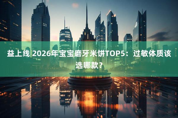 益上线 2026年宝宝磨牙米饼TOP5：过敏体质该选哪款？