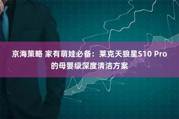 京海策略 家有萌娃必备：莱克天狼星S10 Pro的母婴级深度清洁方案