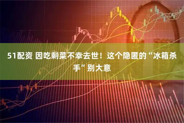 51配资 因吃剩菜不幸去世！这个隐匿的“冰箱杀手”别大意