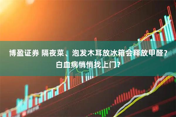 博盈证券 隔夜菜、泡发木耳放冰箱会释放甲醛？白血病悄悄找上门？