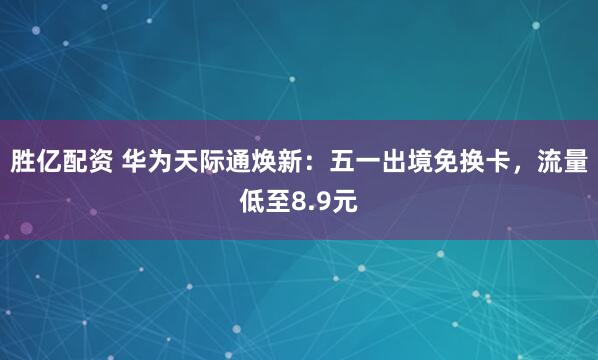胜亿配资 华为天际通焕新：五一出境免换卡，流量低至8.9元