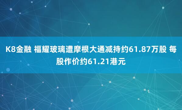 K8金融 福耀玻璃遭摩根大通减持约61.87万股 每股作价约61.21港元