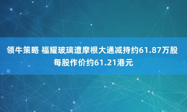 领牛策略 福耀玻璃遭摩根大通减持约61.87万股 每股作价约61.21港元
