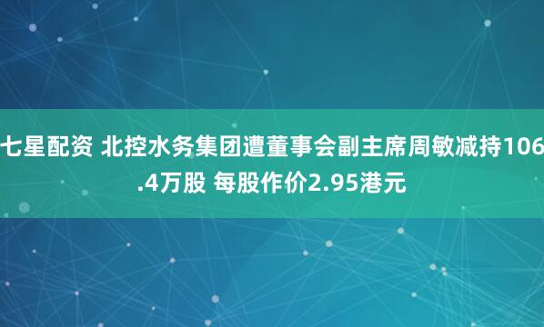 七星配资 北控水务集团遭董事会副主席周敏减持106.4万股 每股作价2.95港元
