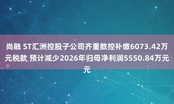 尚融 ST汇洲控股子公司齐重数控补缴6073.42万元税款 预计减少2026年归母净利润5550.84万元