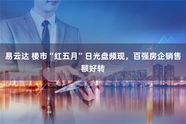 易云达 楼市“红五月”日光盘频现，百强房企销售额好转