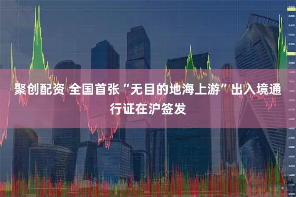 聚创配资 全国首张“无目的地海上游”出入境通行证在沪签发