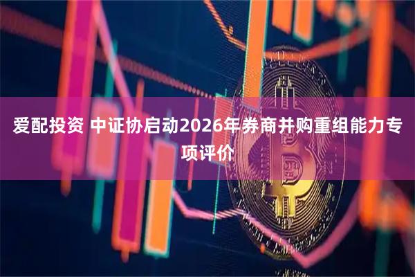 爱配投资 中证协启动2026年券商并购重组能力专项评价
